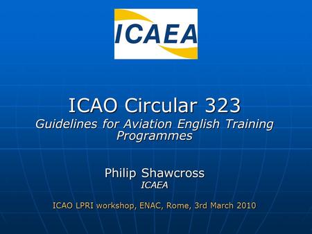 ICAO Circular 323 Guidelines for Aviation English Training Programmes Philip Shawcross ICAEA ICAO LPRI workshop, ENAC, Rome, 3rd March 2010.