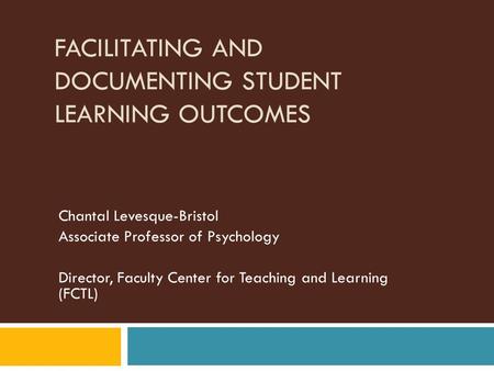 FACILITATING AND DOCUMENTING STUDENT LEARNING OUTCOMES Chantal Levesque-Bristol Associate Professor of Psychology Director, Faculty Center for Teaching.