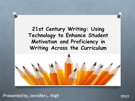 21st Century Writing: Using Technology to Enhance Student Motivation and Proficiency in Writing Across the Curriculum Presented by, Jennifer L. Nigh 2013.