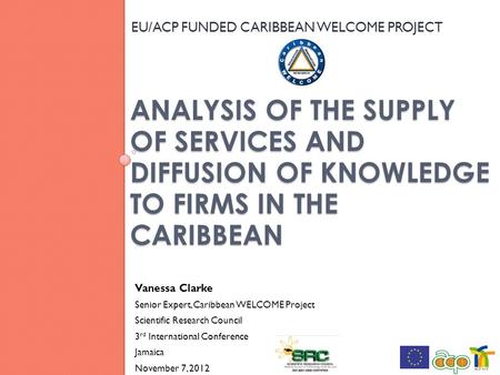 ANALYSIS OF THE SUPPLY OF SERVICES AND DIFFUSION OF KNOWLEDGE TO FIRMS IN THE CARIBBEAN EU/ACP FUNDED CARIBBEAN WELCOME PROJECT 1 Vanessa Clarke Senior.