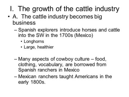 I. The growth of the cattle industry A. The cattle industry becomes big business –Spanish explorers introduce horses and cattle into the SW in the 1700s.