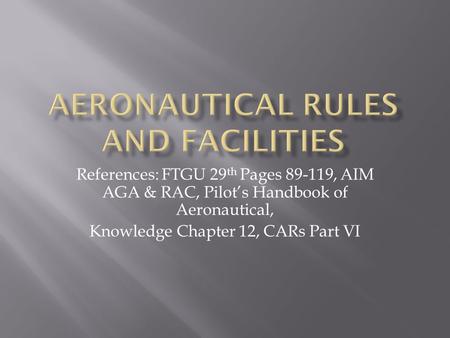 References: FTGU 29 th Pages 89-119, AIM AGA & RAC, Pilot’s Handbook of Aeronautical, Knowledge Chapter 12, CARs Part VI.