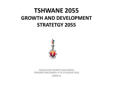 TSHWANE 2055 GROWTH AND DEVELOPMENT STRATETGY 2055 HEALTH AND POVERTY ALLEVIATION THEMATIC DISCUSSION: 6 TO 10 AUGUST 2012 (WEEK 2)