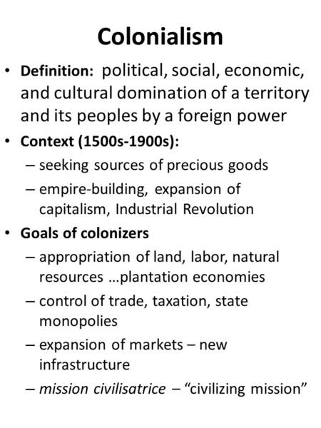 Colonialism Definition: political, social, economic, and cultural domination of a territory and its peoples by a foreign power Context (1500s-1900s):