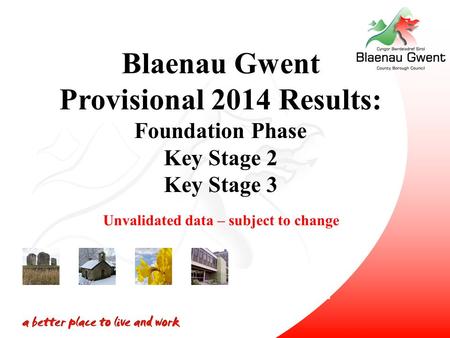 Blaenau Gwent Provisional 2014 Results: Foundation Phase Key Stage 2 Key Stage 3 Unvalidated data – subject to change.
