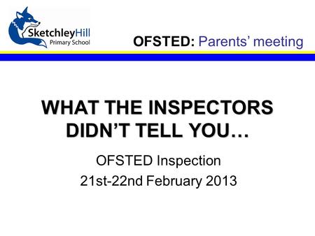 OFSTED: Parents’ meeting WHAT THE INSPECTORS DIDN’T TELL YOU… OFSTED Inspection 21st-22nd February 2013.