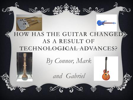 HOW HAS THE GUITAR CHANGED AS A RESULT OF TECHNOLOGICAL ADVANCES? By Connor, Mark and Gabriel.