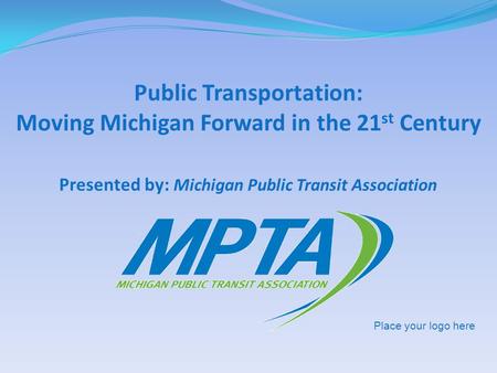 Presented by: Michigan Public Transit Association Public Transportation: Moving Michigan Forward in the 21 st Century Place your logo here.