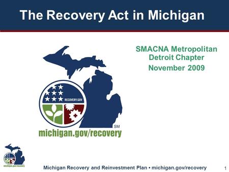Michigan Recovery and Reinvestment Plan michigan.gov/recovery 1 The Recovery Act in Michigan SMACNA Metropolitan Detroit Chapter November 2009.