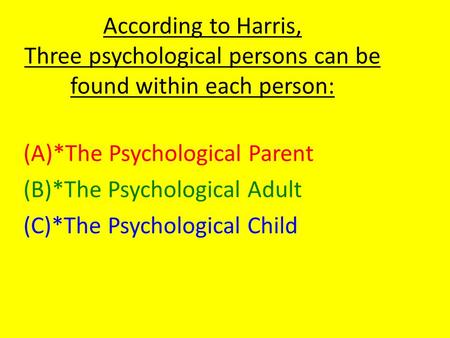 According to Harris, Three psychological persons can be found within each person: (A)*The Psychological Parent (B)*The Psychological Adult (C)*The Psychological.