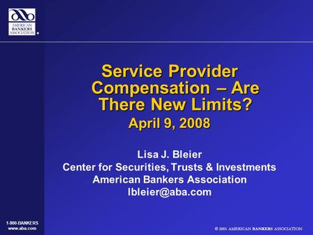 © 2005 AMERICAN BANKERS ASSOCIATION 1-800-BANKERS www.aba.com Service Provider Compensation – Are There New Limits? April 9, 2008 Lisa J. Bleier Center.