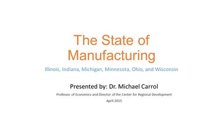 The State of Manufacturing Illinois, Indiana, Michigan, Minnesota, Ohio, and Wisconsin Presented by: Dr. Michael Carrol Professor of Economics and Director.