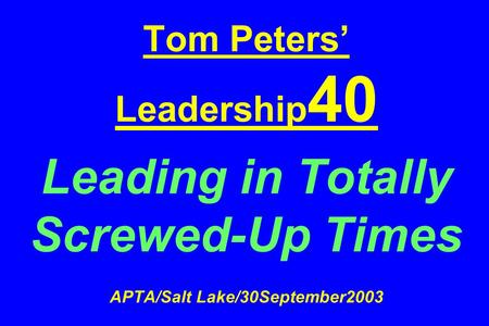 Tom Peters’ Leadership 40 Leading in Totally Screwed-Up Times APTA/Salt Lake/30September2003.