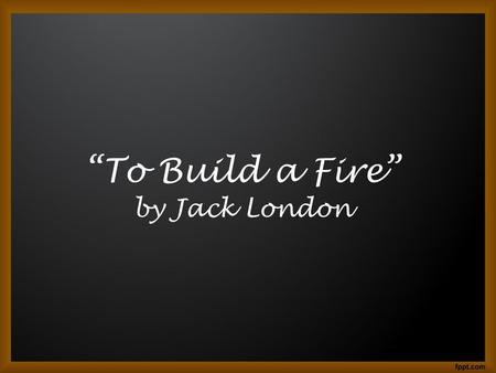 “To Build a Fire” by Jack London. Where We’ve Been During unit 1 we took at look at: –Native American Literature –Literature of the Early Settlers (Puritan,