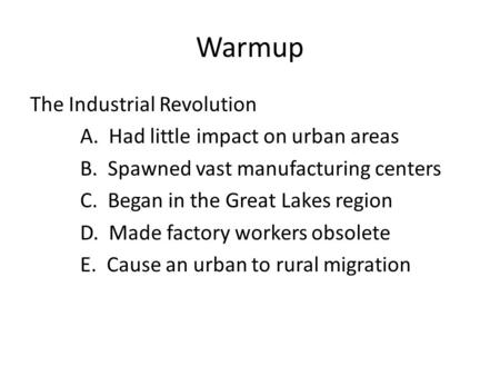 Warmup The Industrial Revolution A. Had little impact on urban areas B. Spawned vast manufacturing centers C. Began in the Great Lakes region D. Made factory.
