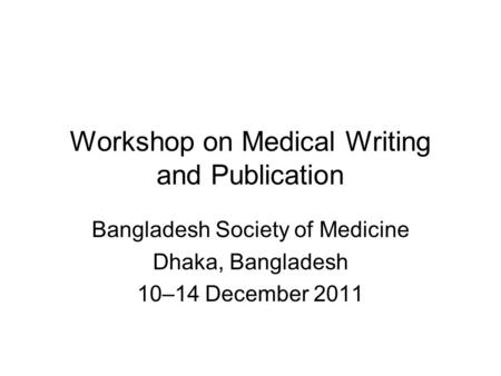 Workshop on Medical Writing and Publication Bangladesh Society of Medicine Dhaka, Bangladesh 10–14 December 2011.