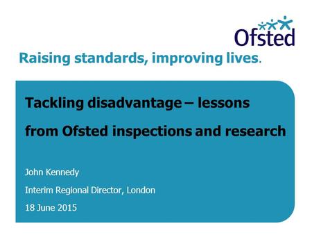 Raising standards, improving lives. Tackling disadvantage – lessons from Ofsted inspections and research John Kennedy Interim Regional Director, London.