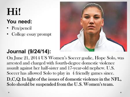 Hi! You need: Pen/pencil College essay prompt Journal (9/24/14): On June 21, 2014 US Women’s Soccer goalie, Hope Solo, was arrested and charged with fourth-degree.