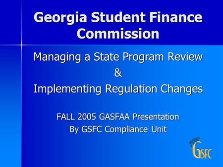 Georgia Student Finance Commission Managing a State Program Review & Implementing Regulation Changes FALL 2005 GASFAA Presentation By GSFC Compliance Unit.