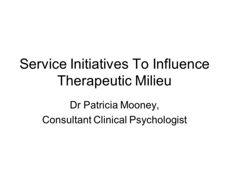 Service Initiatives To Influence Therapeutic Milieu Dr Patricia Mooney, Consultant Clinical Psychologist.