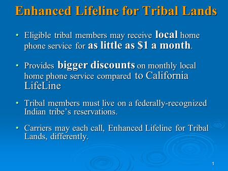 1 Enhanced Lifeline for Tribal Lands Eligible tribal members may receive local home phone service for as little as $1 a month. Eligible tribal members.