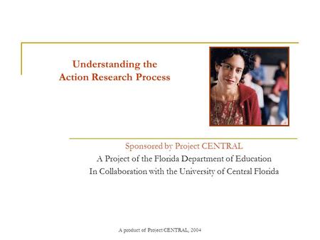 A product of Project CENTRAL, 2004 Understanding the Action Research Process Sponsored by Project CENTRAL A Project of the Florida Department of Education.