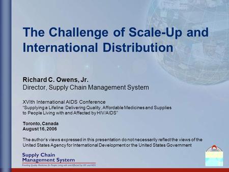 The Challenge of Scale-Up and International Distribution Richard C. Owens, Jr. Director, Supply Chain Management System XVIth International AIDS Conference.