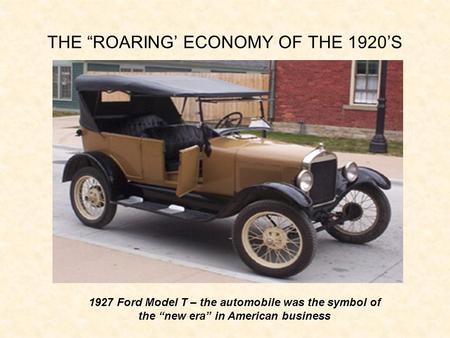 THE “ROARING’ ECONOMY OF THE 1920’S 1927 Ford Model T – the automobile was the symbol of the “new era” in American business.