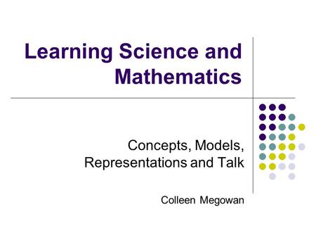 Learning Science and Mathematics Concepts, Models, Representations and Talk Colleen Megowan.