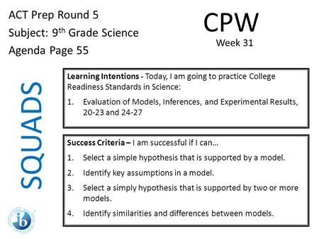 SQUADS ACT Prep Round 5 Subject: 9 th Grade Science Agenda Page 55 Learning Intentions - Today, I am going to practice College Readiness Standards in Science: