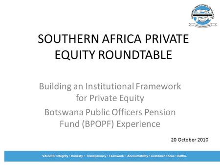 SOUTHERN AFRICA PRIVATE EQUITY ROUNDTABLE Building an Institutional Framework for Private Equity Botswana Public Officers Pension Fund (BPOPF) Experience.