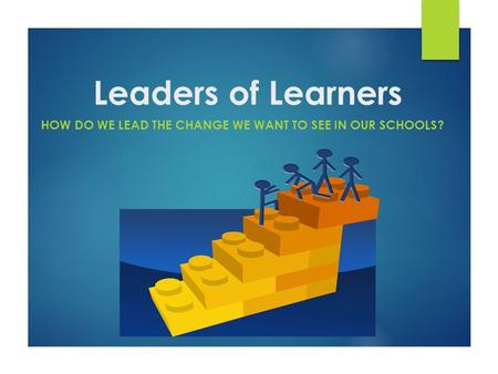 Leaders of Learners HOW DO WE LEAD THE CHANGE WE WANT TO SEE IN OUR SCHOOLS?