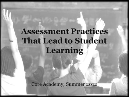 Assessment Practices That Lead to Student Learning Core Academy, Summer 2012.