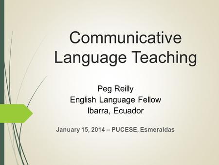 Communicative Language Teaching Peg Reilly English Language Fellow Ibarra, Ecuador January 15, 2014 – PUCESE, Esmeraldas.