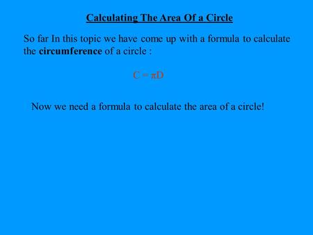 Calculating The Area Of a Circle So far In this topic we have come up with a formula to calculate the circumference of a circle : C = πD Now we need a.