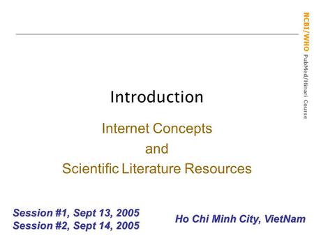 NCBI/WHO PubMed/Hinari Course Introduction Session #1, Sept 13, 2005 Session #2, Sept 14, 2005 Internet Concepts and Scientific Literature Resources Ho.