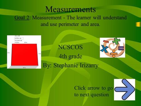 Measurements Goal 2: Measurement - The learner will understand and use perimeter and area. NCSCOS 4th grade By: Stephanie Irizarry Click arrow to go to.