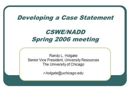 Developing a Case Statement CSWE/NADD Spring 2006 meeting Randy L. Holgate Senior Vice President, University Resources The University of Chicago