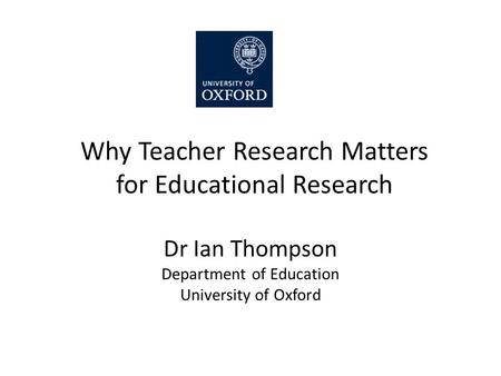 Why Teacher Research Matters for Educational Research Dr Ian Thompson Department of Education University of Oxford.