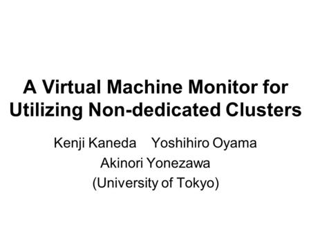 A Virtual Machine Monitor for Utilizing Non-dedicated Clusters Kenji Kaneda Yoshihiro Oyama Akinori Yonezawa (University of Tokyo)