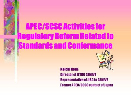 APEC/SCSC Activities for Regulatory Reform Related to Standards and Conformance Koichi Noda Director of JETRO GENEVE Representative of JISC in GENEVE.