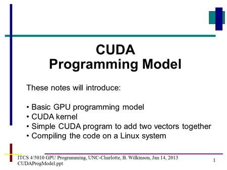 1 ITCS 4/5010 GPU Programming, UNC-Charlotte, B. Wilkinson, Jan 14, 2013 CUDAProgModel.ppt CUDA Programming Model These notes will introduce: Basic GPU.