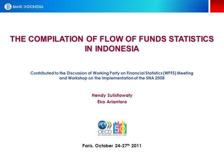 THE COMPILATION OF FLOW OF FUNDS STATISTICS IN INDONESIA Paris, October 24-27 th 2011 Hendy Sulistiowaty Eko Ariantoro Contributed to the Discussion of.