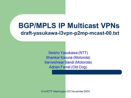 61st IETF Washington DC November 2004 BGP/MPLS IP Multicast VPNs draft-yasukawa-l3vpn-p2mp-mcast-00.txt Seisho Yasukawa (NTT) Shankar Karuna (Motorola)