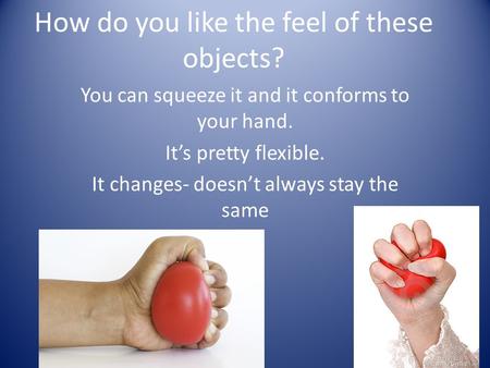 How do you like the feel of these objects? You can squeeze it and it conforms to your hand. It’s pretty flexible. It changes- doesn’t always stay the same.