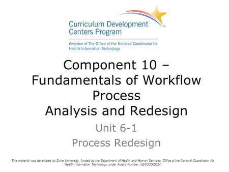 Component 10 – Fundamentals of Workflow Process Analysis and Redesign Unit 6-1 Process Redesign This material was developed by Duke University, funded.