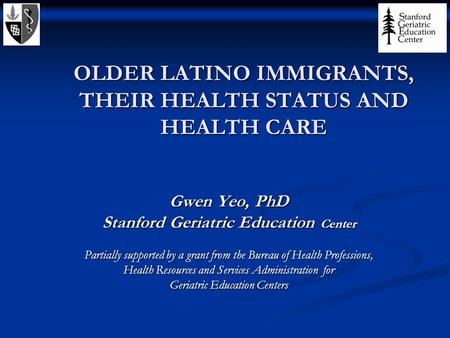 OLDER LATINO IMMIGRANTS, THEIR HEALTH STATUS AND HEALTH CARE Gwen Yeo, PhD Stanford Geriatric Education Center Partially supported by a grant from the.