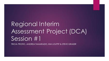 Regional Interim Assessment Project (DCA) Session #1 TRICIA PROFIC, ANDREA TAMARAZIO, KIM LOUTTIT & STEVE GRASER.