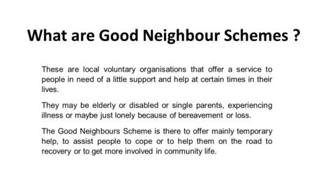 What are Good Neighbour Schemes ? These are local voluntary organisations that offer a service to people in need of a little support and help at certain.