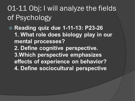01-11 Obj: I will analyze the fields of Psychology   Reading quiz due 1-11-13: P23-26 1. What role does biology play in our mental processes? 2. Define.